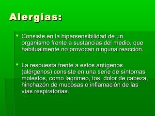 Alergias:Alergias:
 Consiste en la hipersensibilidad de unConsiste en la hipersensibilidad de un
organismo frente a sustancias del medio, queorganismo frente a sustancias del medio, que
habitualmente no provocan ninguna reacción.habitualmente no provocan ninguna reacción.
 La respuesta frente a estos antígenosLa respuesta frente a estos antígenos
(alérgenos) consiste en una serie de síntomas(alérgenos) consiste en una serie de síntomas
molestos, como lagrimeo, tos, dolor de cabeza,molestos, como lagrimeo, tos, dolor de cabeza,
hinchazón de mucosas o inflamación de lashinchazón de mucosas o inflamación de las
vías respiratorias.vías respiratorias.
 