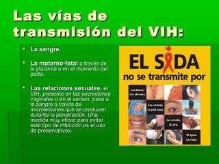 Las vías deLas vías de
transmisión del VIH:transmisión del VIH:
 La sangre.La sangre.
 La materno-fetalLa materno-fetal a través dea través de
la placenta o en el momento della placenta o en el momento del
parto.parto.
 Las relaciones sexualesLas relaciones sexuales,, elel
VIH, presente en las secrecionesVIH, presente en las secreciones
vaginales o en el semen, pasa avaginales o en el semen, pasa a
la sangre a través dela sangre a través de
microlesiones que se producenmicrolesiones que se producen
durante la penetración. Unadurante la penetración. Una
medida muy eficaz para evitarmedida muy eficaz para evitar
este tipo de infección es el usoeste tipo de infección es el uso
de preservativos.de preservativos.
 