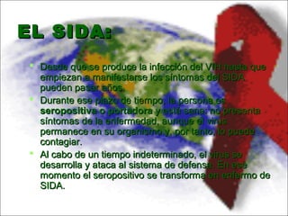 EL SIDA:EL SIDA:
 Desde que se produce la infección del VIH hasta queDesde que se produce la infección del VIH hasta que
empiezan a manifestarse los síntomas del SIDAempiezan a manifestarse los síntomas del SIDA
pueden pasar años.pueden pasar años.
 Durante ese plazo de tiempo, la persona esDurante ese plazo de tiempo, la persona es
seropositiva o portadoraseropositiva o portadora y está sana: no presentay está sana: no presenta
síntomas de la enfermedad, aunque el virussíntomas de la enfermedad, aunque el virus
permanece en su organismo y, por tanto, lo puedepermanece en su organismo y, por tanto, lo puede
contagiar.contagiar.
 Al cabo de un tiempo indeterminado, el virus seAl cabo de un tiempo indeterminado, el virus se
desarrolla y ataca al sistema de defensa. En esedesarrolla y ataca al sistema de defensa. En ese
momento el seropositivo se transforma en enfermo demomento el seropositivo se transforma en enfermo de
SIDA.SIDA.
 