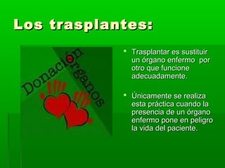 Los trasplantes:Los trasplantes:
 Trasplantar es sustituirTrasplantar es sustituir
un órgano enfermo porun órgano enfermo por
otro que funcioneotro que funcione
adecuadamente.adecuadamente.
 Únicamente se realizaÚnicamente se realiza
esta práctica cuando laesta práctica cuando la
presencia de un órganopresencia de un órgano
enfermo pone en peligroenfermo pone en peligro
la vida del paciente.la vida del paciente.
 