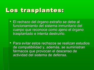 Los trasplantes:Los trasplantes:
 El rechazo del órgano extraño se debe alEl rechazo del órgano extraño se debe al
funcionamiento del sistema inmunitario delfuncionamiento del sistema inmunitario del
cuerpo que reconoce como ajeno el órganocuerpo que reconoce como ajeno el órgano
trasplantado e intenta destruirlo.trasplantado e intenta destruirlo.
 Para evitar estos rechazos se realizan estudiosPara evitar estos rechazos se realizan estudios
de compatibilidad y, además, se suministrande compatibilidad y, además, se suministran
fármacos que provocan el descenso defármacos que provocan el descenso de
actividad del sistema de defensa.actividad del sistema de defensa.
 