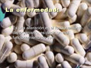 La enfermedad:La enfermedad:
 Es una alteración en el funcionamientoEs una alteración en el funcionamiento
del organismo, es decir, un maldel organismo, es decir, un mal
funcionamiento de éste.funcionamiento de éste.
 