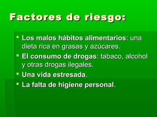 Factores de riesgo:Factores de riesgo:
 Los malos hábitos alimentariosLos malos hábitos alimentarios: una: una
dieta rica en grasas y azúcares.dieta rica en grasas y azúcares.
 El consumo de drogasEl consumo de drogas: tabaco, alcohol: tabaco, alcohol
y otras drogas ilegales.y otras drogas ilegales.
 Una vida estresadaUna vida estresada..
 La falta de higiene personalLa falta de higiene personal..
 