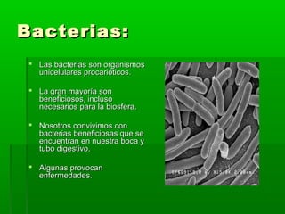 Bacterias:Bacterias:
 Las bacterias son organismosLas bacterias son organismos
unicelulares procarióticos.unicelulares procarióticos.
 La gran mayoría sonLa gran mayoría son
beneficiosos, inclusobeneficiosos, incluso
necesarios para la biosfera.necesarios para la biosfera.
 Nosotros convivimos conNosotros convivimos con
bacterias beneficiosas que sebacterias beneficiosas que se
encuentran en nuestra boca yencuentran en nuestra boca y
tubo digestivo.tubo digestivo.
 Algunas provocanAlgunas provocan
enfermedades.enfermedades.
 
