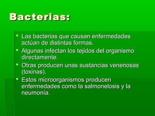 Bacterias:Bacterias:
 Las bacterias que causan enfermedadesLas bacterias que causan enfermedades
actúan de distintas formas.actúan de distintas formas.
 Algunas infectan los tejidos del organismoAlgunas infectan los tejidos del organismo
directamente.directamente.
 Otras producen unas sustancias venenosasOtras producen unas sustancias venenosas
(toxinas).(toxinas).
 Estos microorganismos producenEstos microorganismos producen
enfermedades como la salmonelosis y laenfermedades como la salmonelosis y la
neumonía.neumonía.
 