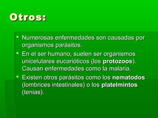 Otros:Otros:
 Numerosas enfermedades son causadas porNumerosas enfermedades son causadas por
organismos parásitos.organismos parásitos.
 En el ser humano, suelen ser organismosEn el ser humano, suelen ser organismos
unicelulares eucarióticos (losunicelulares eucarióticos (los protozoosprotozoos).).
Causan enfermedades como la malaria.Causan enfermedades como la malaria.
 Existen otros parásitos como losExisten otros parásitos como los nematodosnematodos
(lombrices intestinales) o los(lombrices intestinales) o los platelmintosplatelmintos
(tenias).(tenias).
 