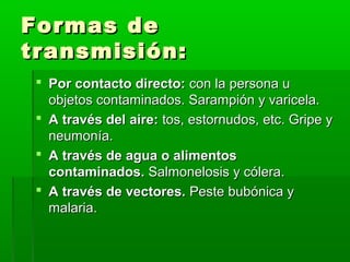 Formas deFormas de
transmisión:transmisión:
 Por contacto directo:Por contacto directo: con la persona ucon la persona u
objetos contaminados. Sarampión y varicela.objetos contaminados. Sarampión y varicela.
 A través del aire:A través del aire: tos, estornudos, etc. Gripe ytos, estornudos, etc. Gripe y
neumonía.neumonía.
 A través de agua o alimentosA través de agua o alimentos
contaminados.contaminados. Salmonelosis y cólera.Salmonelosis y cólera.
 A través de vectores.A través de vectores. Peste bubónica yPeste bubónica y
malaria.malaria.
 