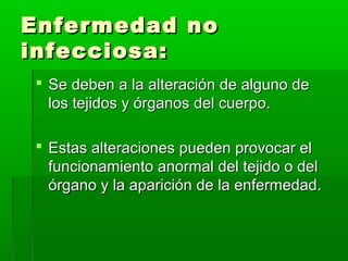 Enfermedad noEnfermedad no
infecciosa:infecciosa:
 Se deben a la alteración de alguno deSe deben a la alteración de alguno de
los tejidos y órganos del cuerpo.los tejidos y órganos del cuerpo.
 Estas alteraciones pueden provocar elEstas alteraciones pueden provocar el
funcionamiento anormal del tejido o delfuncionamiento anormal del tejido o del
órgano y la aparición de la enfermedad.órgano y la aparición de la enfermedad.
 