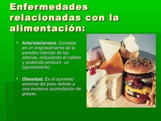 EnfermedadesEnfermedades
relacionadas con larelacionadas con la
alimentación:alimentación:
 Arteriosclerosis.Arteriosclerosis. ConsisteConsiste
en un engrosamiento de laen un engrosamiento de la
paredes internas de lasparedes internas de las
arterias, reduciendo el calibrearterias, reduciendo el calibre
y pudiendo producir uny pudiendo producir un
taponamiento.taponamiento.
 Obesidad.Obesidad. Es el aumentoEs el aumento
anormal del peso debido aanormal del peso debido a
una excesiva acumulación deuna excesiva acumulación de
grasas.grasas.
 