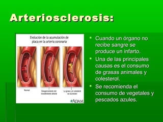 Arteriosclerosis:Arteriosclerosis:
 Cuando un órgano noCuando un órgano no
recibe sangre serecibe sangre se
produce un infarto.produce un infarto.
 Una de las principalesUna de las principales
causas es el consumocausas es el consumo
de grasas animales yde grasas animales y
colesterol.colesterol.
 Se recomienda elSe recomienda el
consumo de vegetales yconsumo de vegetales y
pescados azules.pescados azules.
 