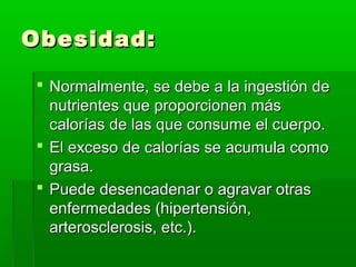 Obesidad:Obesidad:
 Normalmente, se debe a la ingestión deNormalmente, se debe a la ingestión de
nutrientes que proporcionen másnutrientes que proporcionen más
calorías de las que consume el cuerpo.calorías de las que consume el cuerpo.
 El exceso de calorías se acumula comoEl exceso de calorías se acumula como
grasa.grasa.
 Puede desencadenar o agravar otrasPuede desencadenar o agravar otras
enfermedades (hipertensión,enfermedades (hipertensión,
arterosclerosis, etc.).arterosclerosis, etc.).
 