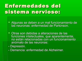 Enfermedades delEnfermedades del
sistema nervioso:sistema nervioso:
 Algunas se deben a un mal funcionamiento deAlgunas se deben a un mal funcionamiento de
las neuronas: enfermedad de Parkinson.las neuronas: enfermedad de Parkinson.
 Otras son debidas a alteraciones de lasOtras son debidas a alteraciones de las
funciones intelectuales, que aparentemente,funciones intelectuales, que aparentemente,
no están relacionadas con un funcionamientono están relacionadas con un funcionamiento
anómalo de las neuronas:anómalo de las neuronas:
- Depresión.- Depresión.
- Demencia: enfermedad de Alzheimer.- Demencia: enfermedad de Alzheimer.
 