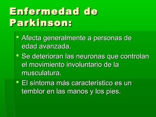 Enfermedad deEnfermedad de
Parkinson:Parkinson:
 Afecta generalmente a personas deAfecta generalmente a personas de
edad avanzada.edad avanzada.
 Se deterioran las neuronas que controlanSe deterioran las neuronas que controlan
el movimiento involuntario de lael movimiento involuntario de la
musculatura.musculatura.
 El síntoma más característico es unEl síntoma más característico es un
temblor en las manos y los pies.temblor en las manos y los pies.
 
