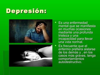 Depresión:Depresión:
 Es una enfermedadEs una enfermedad
mental que se manifiestamental que se manifiesta
en muchas ocasionesen muchas ocasiones
mediante una profundamediante una profunda
tristeza y unatristeza y una
incapacidad para llevarincapacidad para llevar
una vida normal.una vida normal.
 Es frecuente que elEs frecuente que el
enfermo prefiera aislarseenfermo prefiera aislarse
de los demás y , en losde los demás y , en los
casos más graves, tengacasos más graves, tenga
comportamientoscomportamientos
autodestructivo.autodestructivo.
 