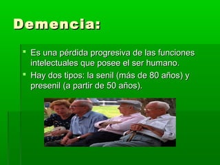 Demencia:Demencia:
 Es una pérdida progresiva de las funcionesEs una pérdida progresiva de las funciones
intelectuales que posee el ser humano.intelectuales que posee el ser humano.
 Hay dos tipos: la senil (más de 80 años) yHay dos tipos: la senil (más de 80 años) y
presenil (a partir de 50 años).presenil (a partir de 50 años).
 