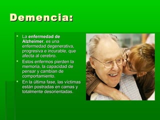 Demencia:Demencia:
 LaLa enfermedad deenfermedad de
AlzheimerAlzheimer, es una, es una
enfermedad degenerativa,enfermedad degenerativa,
progresiva e incurable, queprogresiva e incurable, que
afecta al cerebro.afecta al cerebro.
 Estos enfermos pierden laEstos enfermos pierden la
memoria, la capacidad dememoria, la capacidad de
pensar y cambian depensar y cambian de
comportamiento.comportamiento.
 En la última fase, las víctimasEn la última fase, las víctimas
están postradas en camas yestán postradas en camas y
totalmente desorientadas.totalmente desorientadas.
 