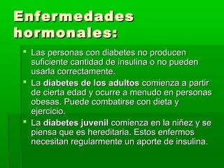 EnfermedadesEnfermedades
hormonales:hormonales:
 Las personas con diabetes no producenLas personas con diabetes no producen
suficiente cantidad de insulina o no puedensuficiente cantidad de insulina o no pueden
usarla correctamente.usarla correctamente.
 LaLa diabetes de los adultosdiabetes de los adultos comienza a partircomienza a partir
de cierta edad y ocurre a menudo en personasde cierta edad y ocurre a menudo en personas
obesas. Puede combatirse con dieta yobesas. Puede combatirse con dieta y
ejercicio.ejercicio.
 LaLa diabetes juvenildiabetes juvenil comienza en la niñez y secomienza en la niñez y se
piensa que es hereditaria. Estos enfermospiensa que es hereditaria. Estos enfermos
necesitan regularmente un aporte de insulina.necesitan regularmente un aporte de insulina.
 
