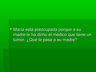  María está preocupada porque a suMaría está preocupada porque a su
madre le ha dicho el médico que tiene unmadre le ha dicho el médico que tiene un
tumor. ¿Qué le pasa a su madre?tumor. ¿Qué le pasa a su madre?
 