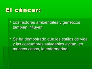 El cáncer:El cáncer:
 Los factores ambientales y genéticosLos factores ambientales y genéticos
también influyen.también influyen.
 Se ha demostrado que los estilos de vidaSe ha demostrado que los estilos de vida
y las costumbres saludables evitan, eny las costumbres saludables evitan, en
muchos casos, la enfermedad.muchos casos, la enfermedad.
 