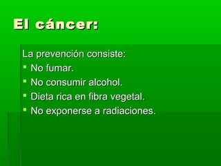 El cáncer:El cáncer:
La prevención consiste:La prevención consiste:
 No fumar.No fumar.
 No consumir alcohol.No consumir alcohol.
 Dieta rica en fibra vegetal.Dieta rica en fibra vegetal.
 No exponerse a radiaciones.No exponerse a radiaciones.
 