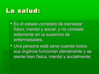 La salud:La salud:
 Es el estado completo de bienestarEs el estado completo de bienestar
físico, mental y social, y no consistefísico, mental y social, y no consiste
solamente en la ausencia desolamente en la ausencia de
enfermedades.enfermedades.
 Una persona está sana cuando todosUna persona está sana cuando todos
sus órganos funcionan plenamente y sesus órganos funcionan plenamente y se
siente bien física, mental y socialmente.siente bien física, mental y socialmente.
 
