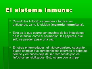 El sistema inmune:El sistema inmune:
 Cuando los linfocitos aprenden a fabricar unCuando los linfocitos aprenden a fabricar un
anticuerpo, ya no lo olvidan (anticuerpo, ya no lo olvidan (memoria inmunitariamemoria inmunitaria).).
 Esto es lo que ocurre con muchas de las infeccionesEsto es lo que ocurre con muchas de las infecciones
de la infancia, como el sarampión, las paperas, quede la infancia, como el sarampión, las paperas, que
sólo se pueden pasar una vez.sólo se pueden pasar una vez.
 En otras enfermedades, el microorganismo causanteEn otras enfermedades, el microorganismo causante
puede cambiar sus características externas al cabo delpuede cambiar sus características externas al cabo del
tiempo y entonces deja de ser reconocido por lostiempo y entonces deja de ser reconocido por los
linfocitos sensibilizados. Esto ocurre con la gripe.linfocitos sensibilizados. Esto ocurre con la gripe.
 