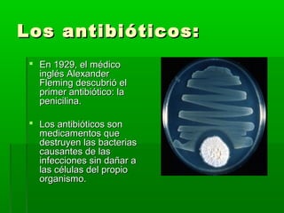 Los antibióticos:Los antibióticos:
 En 1929, el médicoEn 1929, el médico
inglés Alexanderinglés Alexander
Fleming descubrió elFleming descubrió el
primer antibiótico: laprimer antibiótico: la
penicilina.penicilina.
 Los antibióticos sonLos antibióticos son
medicamentos quemedicamentos que
destruyen las bacteriasdestruyen las bacterias
causantes de lascausantes de las
infecciones sin dañar ainfecciones sin dañar a
las células del propiolas células del propio
organismo.organismo.
 