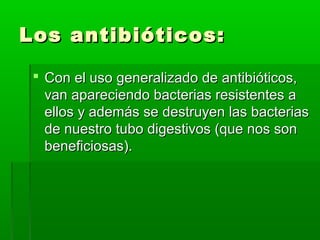 Los antibióticos:Los antibióticos:
 Con el uso generalizado de antibióticos,Con el uso generalizado de antibióticos,
van apareciendo bacterias resistentes avan apareciendo bacterias resistentes a
ellos y además se destruyen las bacteriasellos y además se destruyen las bacterias
de nuestro tubo digestivos (que nos sonde nuestro tubo digestivos (que nos son
beneficiosas).beneficiosas).
 