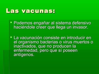 Las vacunas:Las vacunas:
 Podemos engañar al sistema defensivoPodemos engañar al sistema defensivo
haciéndole creer que llega un invasor.haciéndole creer que llega un invasor.
 La vacunación consiste en introducir enLa vacunación consiste en introducir en
el organismo bacterias o virus muertos oel organismo bacterias o virus muertos o
inactivados, que no producen lainactivados, que no producen la
enfermedad, pero que sí poseenenfermedad, pero que sí poseen
antígenos.antígenos.
 