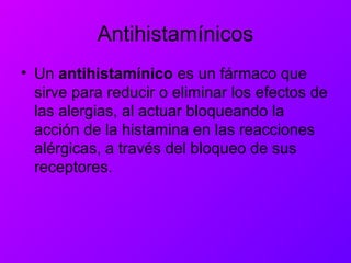 Antihistamínicos
• Un antihistamínico es un fármaco que
sirve para reducir o eliminar los efectos de
las alergias, al actuar bloqueando la
acción de la histamina en las reacciones
alérgicas, a través del bloqueo de sus
receptores.
 