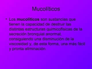 Mucolíticos
• Los mucolíticos son sustancias que
tienen la capacidad de destruir las
distintas estructuras quimicofísicas de la
secreción bronquial anormal,
consiguiendo una disminución de la
viscosidad y, de esta forma, una más fácil
y pronta eliminación.
 