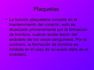 Plaquetas
• La función plaquetaria consiste en el
mantenimiento del corazón; esto es
alcanzado primariamente por la formación
de trombos, cuando existe lesión del
endotelio de los vasos sanguíneos. Por el
contrario, la formación de trombos es
inhibida en el caso de no existir daño en el
endotelio.
 