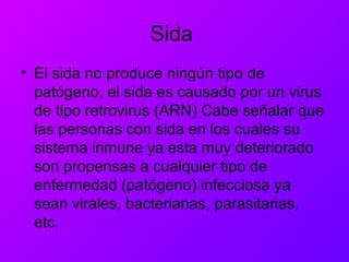 Sida
• El sida no produce ningún tipo de
patógeno, el sida es causado por un virus
de tipo retrovirus (ARN) Cabe señalar que
las personas con sida en los cuales su
sistema inmune ya esta muy deteriorado
son propensas a cualquier tipo de
enfermedad (patógeno) infecciosa ya
sean virales, bacterianas, parasitarias,
etc.
 