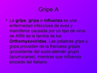 Gripe A
• La gripe, gripa o influenza es una
enfermedad infecciosa de aves y
mamíferos causada por un tipo de virus
de ARN de la familia de los
Orthomyxoviridae. Las palabras gripe y
gripa proceden de la francesa grippe
(procedente del suizo-alemán grupi)
(acurrucarse), mientras que influenza
procede del italiano.
 