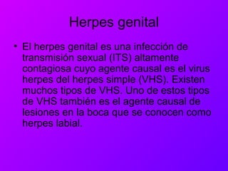 Herpes genital
• El herpes genital es una infección de
transmisión sexual (ITS) altamente
contagiosa cuyo agente causal es el virus
herpes del herpes simple (VHS). Existen
muchos tipos de VHS. Uno de estos tipos
de VHS también es el agente causal de
lesiones en la boca que se conocen como
herpes labial.
 