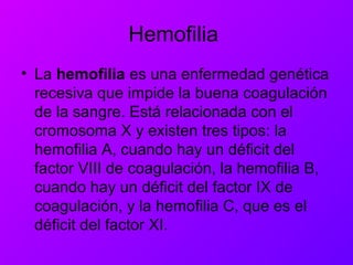 Hemofilia
• La hemofilia es una enfermedad genética
recesiva que impide la buena coagulación
de la sangre. Está relacionada con el
cromosoma X y existen tres tipos: la
hemofilia A, cuando hay un déficit del
factor VIII de coagulación, la hemofilia B,
cuando hay un déficit del factor IX de
coagulación, y la hemofilia C, que es el
déficit del factor XI.
 