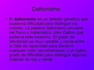 Daltonismo
• El daltonismo es un defecto genético que
ocasiona dificultad para distinguir los
colores. La palabra daltonismo proviene
del físico y matemático John Dalton que
padecía este trastorno. El grado de
afectación es muy variable y oscila entre
la falta de capacidad para discernir
cualquier color (acromatopsia) y un ligero
grado de dificultad para distinguir algunos
matices de rojo y verde.
 