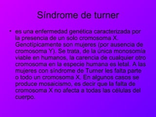 Síndrome de turner
• es una enfermedad genética caracterizada por
la presencia de un solo cromosoma X.
Genotípicamente son mujeres (por ausencia de
cromosoma Y). Se trata, de la única monosomía
viable en humanos, la carencia de cualquier otro
cromosoma en la especie humana es letal. A las
mujeres con síndrome de Turner les falta parte
o todo un cromosoma X. En algunos casos se
produce mosaicismo, es decir que la falta de
cromosoma X no afecta a todas las células del
cuerpo.
 