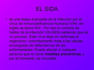 EL SIDA
• es una etapa avanzada de la infección por el
Virus de lnmunodeficiencia Humana (VIH) -en
inglés se llama HIV-. Por eso lo correcto es
hablar de la infección VIH-SlDA sabiendo que es
un proceso. Este virus deja sin defensas al
organismo: concretamente mata a las células
encargadas de defendernos de las
enfermedades. Puede afectar a cualquier
persona que no tome medidas preventivas y,
por el momento, es incurable.
 