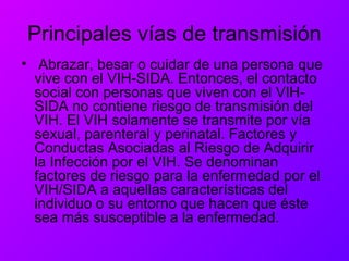 Principales vías de transmisión
• Abrazar, besar o cuidar de una persona que
vive con el VIH-SIDA. Entonces, el contacto
social con personas que viven con el VIH-
SIDA no contiene riesgo de transmisión del
VIH. El VIH solamente se transmite por vía
sexual, parenteral y perinatal. Factores y
Conductas Asociadas al Riesgo de Adquirir
la Infección por el VIH. Se denominan
factores de riesgo para la enfermedad por el
VIH/SIDA a aquellas características del
individuo o su entorno que hacen que éste
sea más susceptible a la enfermedad.
 