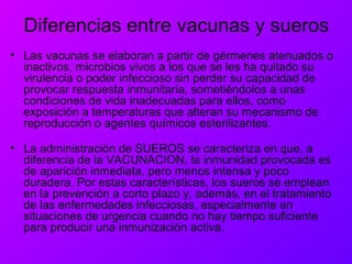 Diferencias entre vacunas y sueros
• Las vacunas se elaboran a partir de gérmenes atenuados o
inactivos, microbios vivos a los que se les ha quitado su
virulencia o poder infeccioso sin perder su capacidad de
provocar respuesta inmunitaria, sometiéndolos a unas
condiciones de vida inadecuadas para ellos, como
exposición a temperaturas que alteran su mecanismo de
reproducción o agentes químicos esterilizantes.
• La administración de SUEROS se caracteriza en que, a
diferencia de la VACUNACION, la inmunidad provocada es
de aparición inmediata, pero menos intensa y poco
duradera. Por estas características, los sueros se emplean
en la prevención a corto plazo y, además, en el tratamiento
de las enfermedades infecciosas, especialmente en
situaciones de urgencia cuando no hay tiempo suficiente
para producir una inmunización activa.
 