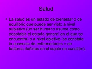 Salud
• La salud es un estado de bienestar o de
equilibrio que puede ser visto a nivel
subjetivo (un ser humano asume como
aceptable el estado general en el que se
encuentra) o a nivel objetivo (se constata
la ausencia de enfermedades o de
factores dañinos en el sujeto en cuestión).
 