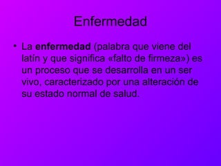 Enfermedad
• La enfermedad (palabra que viene del
latín y que significa «falto de firmeza») es
un proceso que se desarrolla en un ser
vivo, caracterizado por una alteración de
su estado normal de salud.
 