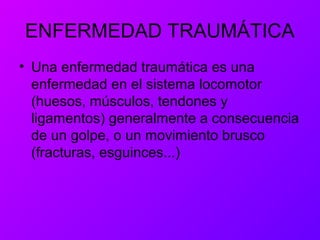 ENFERMEDAD TRAUMÁTICA
• Una enfermedad traumática es una
enfermedad en el sistema locomotor
(huesos, músculos, tendones y
ligamentos) generalmente a consecuencia
de un golpe, o un movimiento brusco
(fracturas, esguinces...)
 