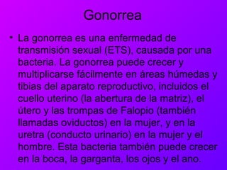 Gonorrea
• La gonorrea es una enfermedad de
transmisión sexual (ETS), causada por una
bacteria. La gonorrea puede crecer y
multiplicarse fácilmente en áreas húmedas y
tibias del aparato reproductivo, incluidos el
cuello uterino (la abertura de la matriz), el
útero y las trompas de Falopio (también
llamadas oviductos) en la mujer, y en la
uretra (conducto urinario) en la mujer y el
hombre. Esta bacteria también puede crecer
en la boca, la garganta, los ojos y el ano.
 