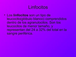 Linfocitos
• Los linfocitos son un tipo de
leucocito(glóbulo blanco) comprendidos
dentro de los agranulocitos. Son los
leucocitos de menor tamaño, y
representan del 24 a 32% del total en la
sangre periférica.
 
