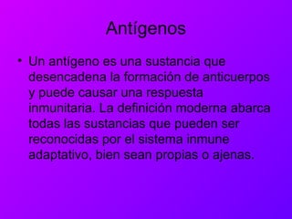 Antígenos
• Un antígeno es una sustancia que
desencadena la formación de anticuerpos
y puede causar una respuesta
inmunitaria. La definición moderna abarca
todas las sustancias que pueden ser
reconocidas por el sistema inmune
adaptativo, bien sean propias o ajenas.
 