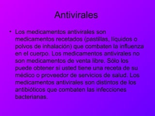 Antivirales
• Los medicamentos antivirales son
medicamentos recetados (pastillas, líquidos o
polvos de inhalación) que combaten la influenza
en el cuerpo. Los medicamentos antivirales no
son medicamentos de venta libre. Sólo los
puede obtener si usted tiene una receta de su
médico o proveedor de servicios de salud. Los
medicamentos antivirales son distintos de los
antibióticos que combaten las infecciones
bacterianas.
 