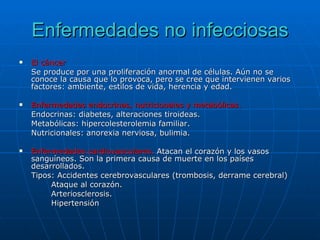 Enfermedades no infecciosas El cáncer Se produce por una proliferación anormal de células. Aún no se conoce la causa que lo provoca, pero se cree que intervienen varios factores: ambiente, estilos de vida, herencia y edad. Enfermedades endocrinas, nutricionales y metabólicas. Endocrinas: diabetes, alteraciones tiroideas. Metabólicas: hipercolesterolemia familiar. Nutricionales: anorexia nerviosa, bulimia. Enfermedades cardiovasculares.  Atacan el corazón y los vasos sanguíneos. Son la primera causa de muerte en los países desarrollados. Tipos: Accidentes cerebrovasculares (trombosis, derrame cerebral) Ataque al corazón. Arteriosclerosis. Hipertensión 
