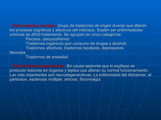 . Enfermedades mentales.  Grupo de trastornos de origen diverso que alteran los procesos cognitivos y afectivos del individuo. Suelen ser enfermedades crónicas de difícil tratamiento. Se agrupan en cinco categorías: Psicosis. (esquizofrenia) Trastornos orgánicos (por consumo de drogas y alcohol) Trastornos afectivos, trastornos bipolares, depresiones Neurosis Trastornos de ansiedad . Enfermedades degenerativas . Sin causa aparente que lo explique se producen lesiones en órganos y tejidos que alteran su normal funcionamiento. Las más importantes son neurodegenerativas. La enfermedad del Alzheimer, el párkinson, esclerosis múltiple, artrosis, fibromialgia. 